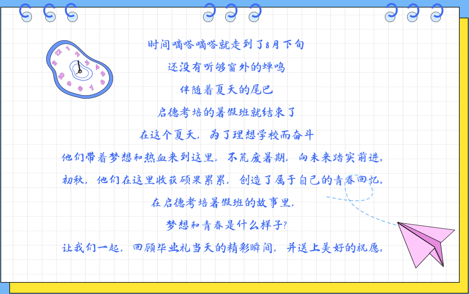 时间嘀嗒嘀嗒就走到了8月下旬,还没有听够窗外的蝉鸣,伴随着夏天的尾巴启德考培的暑假班就结束了,在这个夏天，为了理想学校而奋斗他们带着梦想和热血来到这里，不荒废暑期，向未来踏实前进。初秋，他们在这里收获硕果累累，创造了属于自己的青春回忆。在启德考培暑假班的故事里，梦想和青春是什么样子?让我们一起，回顾毕业礼当天的精彩瞬间，并送上美好的祝愿。